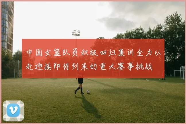 中国女篮队员积极回归集训全力以赴迎接即将到来的重大赛事挑战