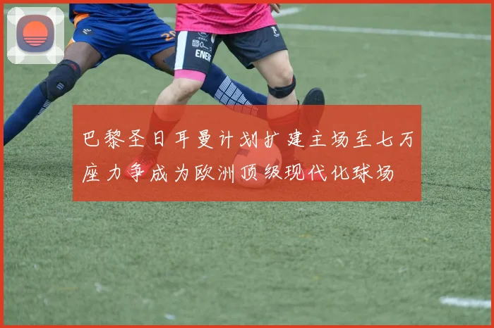 巴黎圣日耳曼计划扩建主场至七万座力争成为欧洲顶级现代化球场