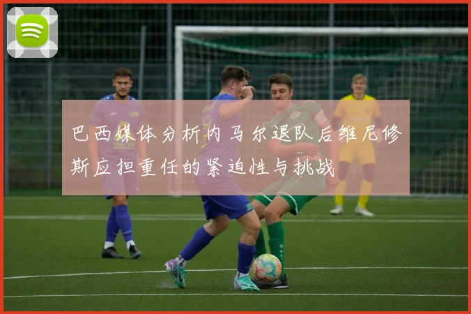 巴西媒体分析内马尔退队后维尼修斯应担重任的紧迫性与挑战