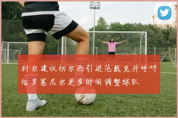 科尔建议切尔西引进范戴克并呼吁给罗塞尼尔更多时间调整球队