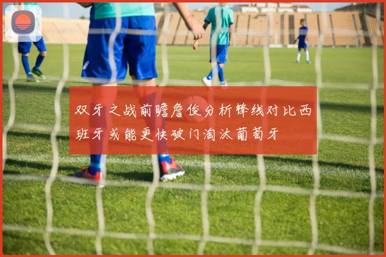 双牙之战前瞻詹俊分析锋线对比西班牙或能更快破门淘汰葡萄牙