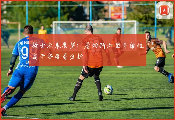 骑士未来展望：詹姆斯加盟可能性高于字母哥分析