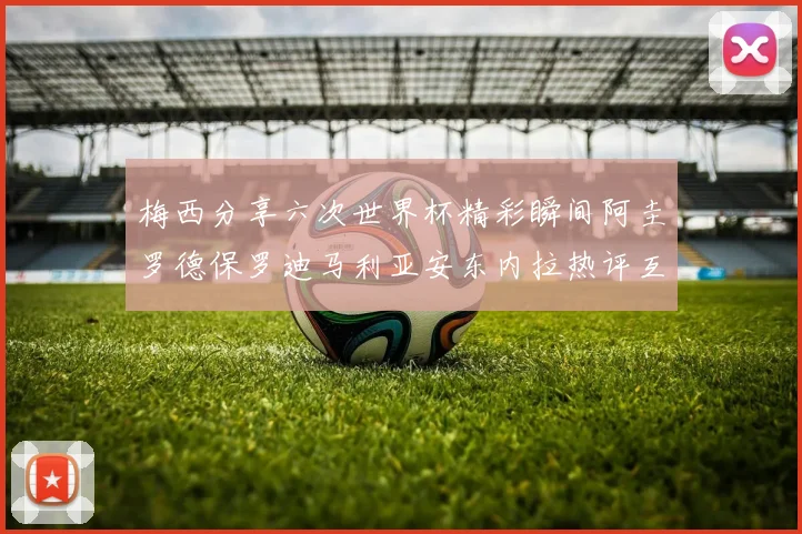 梅西分享六次世界杯精彩瞬间阿圭罗德保罗迪马利亚安东内拉热评互动