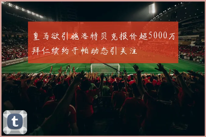 皇马欲引施洛特贝克报价超5000万拜仁续约于帕动态引关注