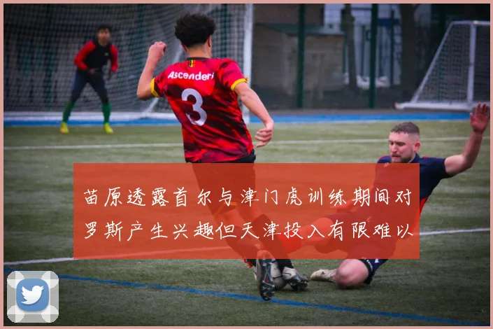 苗原透露首尔与津门虎训练期间对罗斯产生兴趣但天津投入有限难以引进