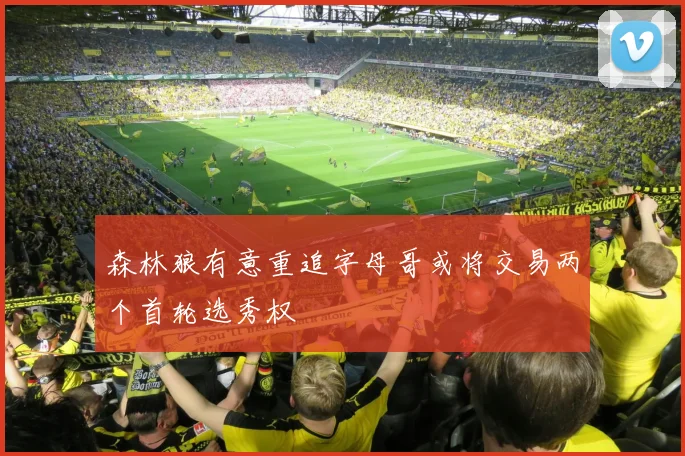森林狼有意重追字母哥或将交易两个首轮选秀权