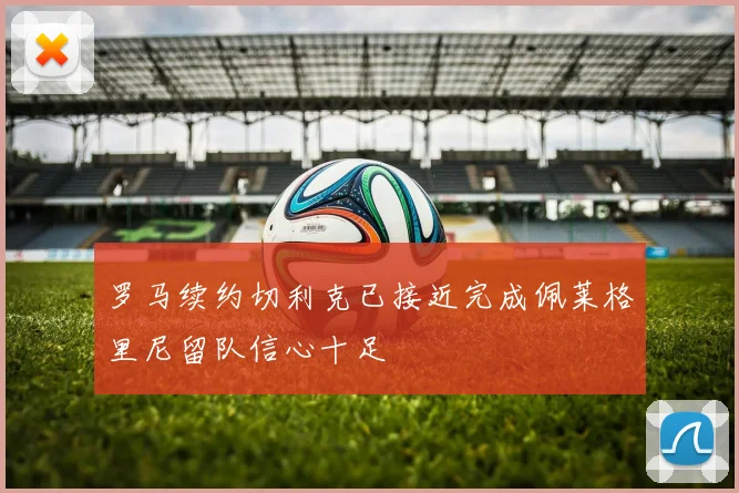 罗马续约切利克已接近完成佩莱格里尼留队信心十足