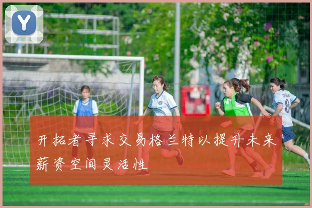 开拓者寻求交易格兰特以提升未来薪资空间灵活性