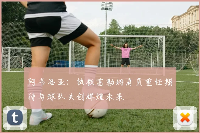 阿韦洛亚：执教富勒姆肩负重任期待与球队共创辉煌未来