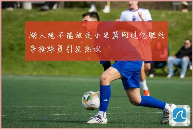 湖人绝不能放走小里篮网过亿肥约争抢球员引发热议