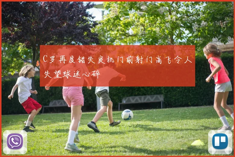 C罗再度错失良机门前射门高飞令人失望球迷心碎