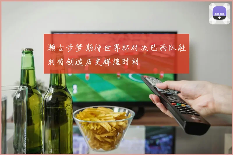 濑古步梦期待世界杯对决巴西队胜利将创造历史辉煌时刻