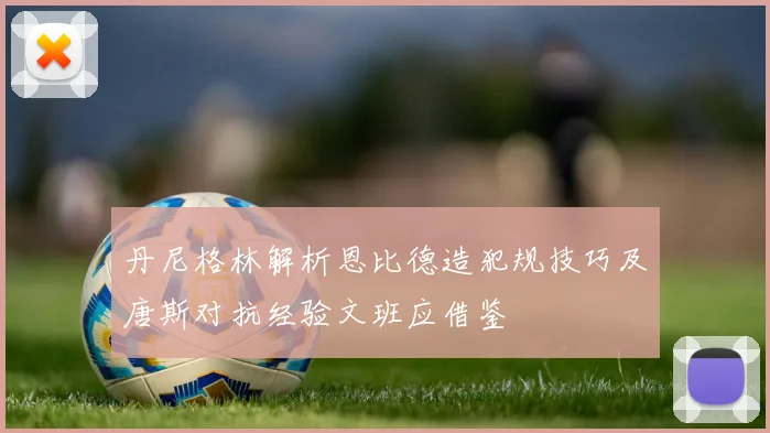 丹尼格林解析恩比德造犯规技巧及唐斯对抗经验文班应借鉴