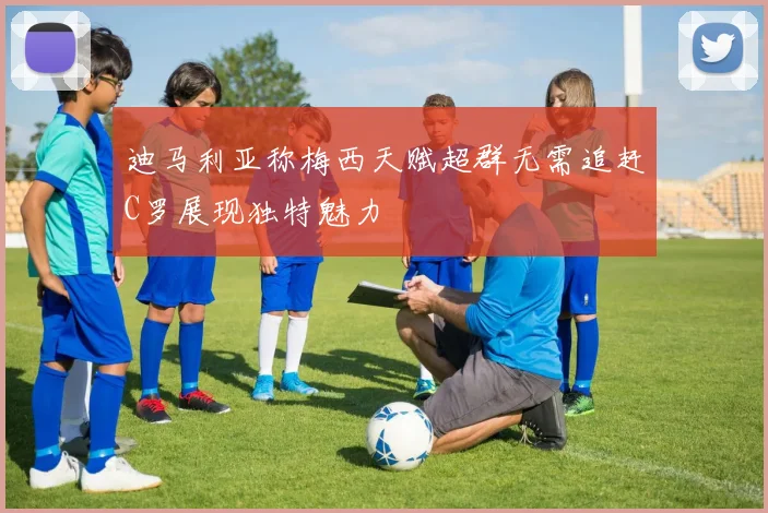 迪马利亚称梅西天赋超群无需追赶C罗展现独特魅力
