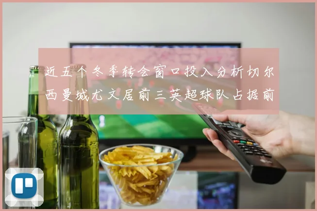 近五个冬季转会窗口投入分析切尔西曼城尤文居前三英超球队占据前十五名中的七席