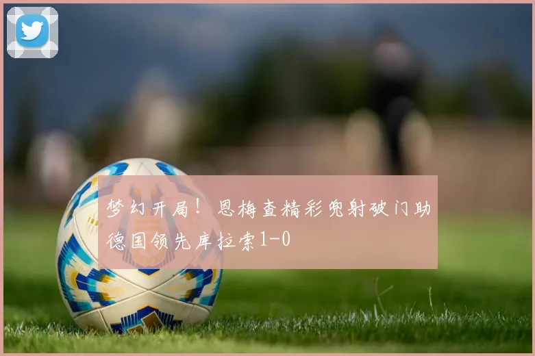 梦幻开局！恩梅查精彩兜射破门助德国领先库拉索1-0