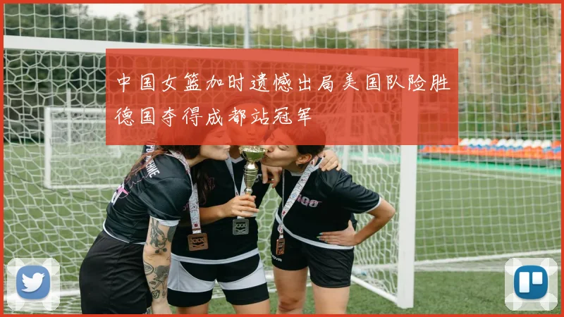 中国女篮加时遗憾出局美国队险胜德国夺得成都站冠军