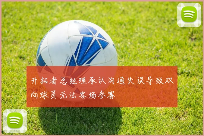 开拓者总经理承认沟通失误导致双向球员无法客场参赛