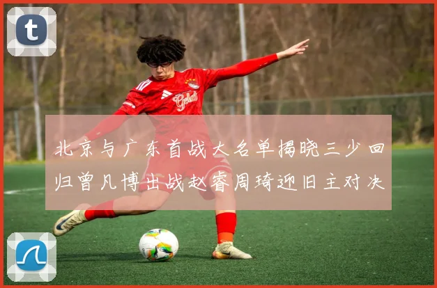 北京与广东首战大名单揭晓三少回归曾凡博出战赵睿周琦迎旧主对决