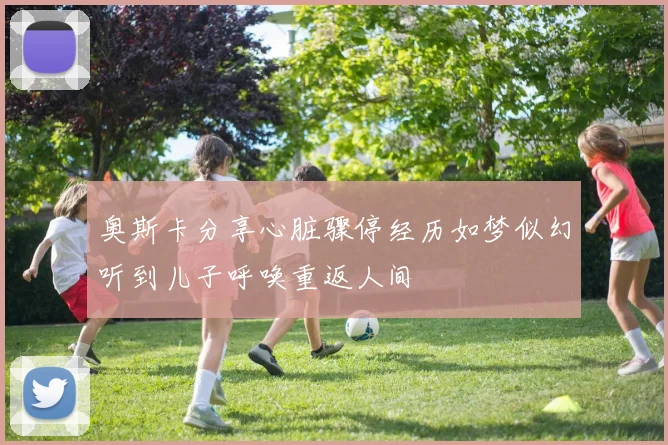 奥斯卡分享心脏骤停经历如梦似幻听到儿子呼唤重返人间