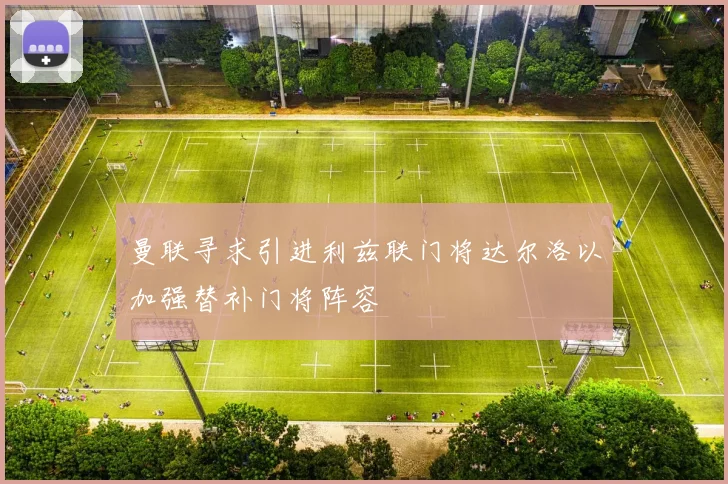曼联寻求引进利兹联门将达尔洛以加强替补门将阵容